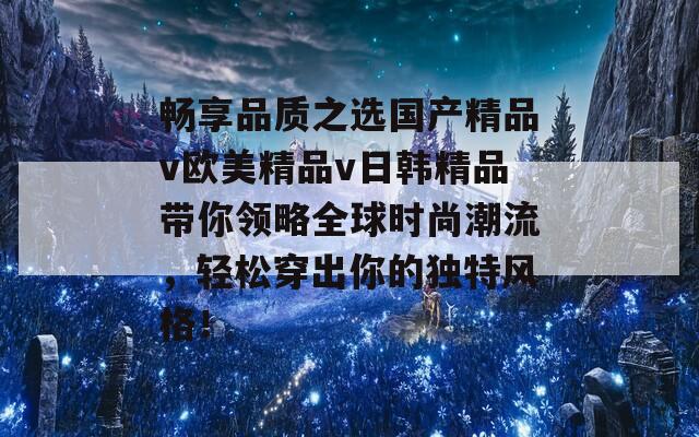 畅享品质之选国产精品v欧美精品v日韩精品带你领略全球时尚潮流，轻松穿出你的独特风格！