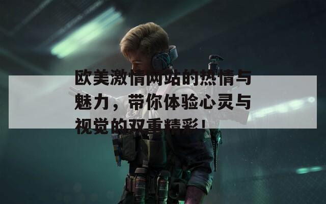 欧美激情网站的热情与魅力，带你体验心灵与视觉的双重精彩！