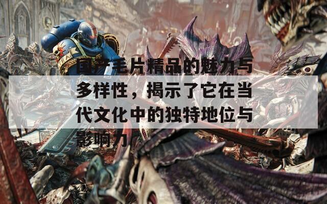 国产毛片精品的魅力与多样性，揭示了它在当代文化中的独特地位与影响力