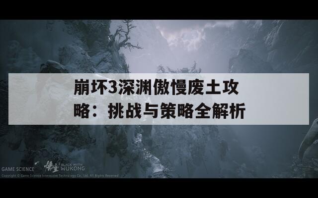 崩坏3深渊傲慢废土攻略：挑战与策略全解析