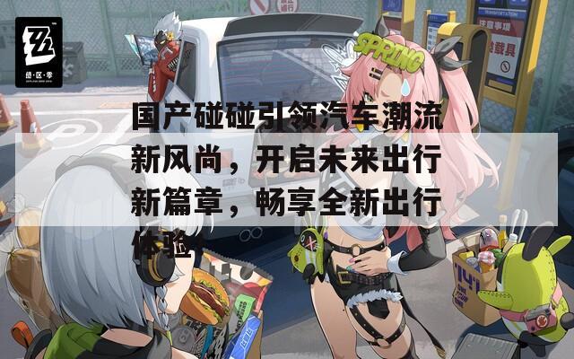 国产碰碰引领汽车潮流新风尚，开启未来出行新篇章，畅享全新出行体验！