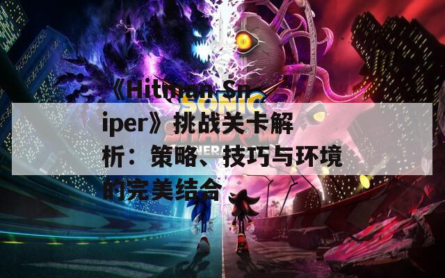 《Hitman Sniper》挑战关卡解析：策略、技巧与环境的完美结合