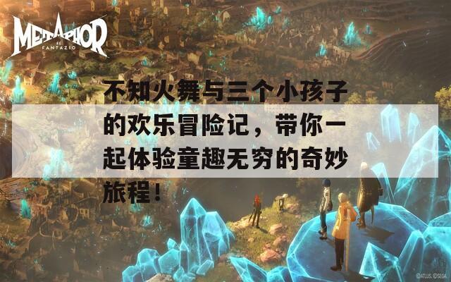 不知火舞与三个小孩子的欢乐冒险记，带你一起体验童趣无穷的奇妙旅程！