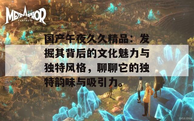 国产午夜久久精品：发掘其背后的文化魅力与独特风格，聊聊它的独特韵味与吸引力。