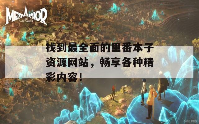 找到最全面的里番本子资源网站，畅享各种精彩内容！