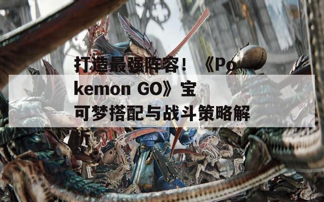 打造最强阵容！《Pokemon GO》宝可梦搭配与战斗策略解析
