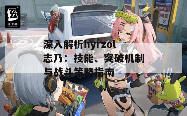 深入解析hyrzol志乃：技能、突破机制与战斗策略指南