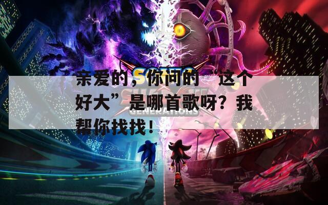 亲爱的，你问的“这个好大”是哪首歌呀？我帮你找找！