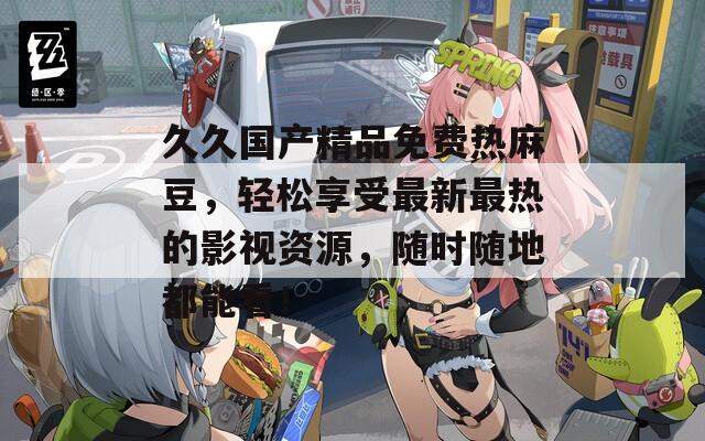 久久国产精品免费热麻豆，轻松享受最新最热的影视资源，随时随地都能看！
