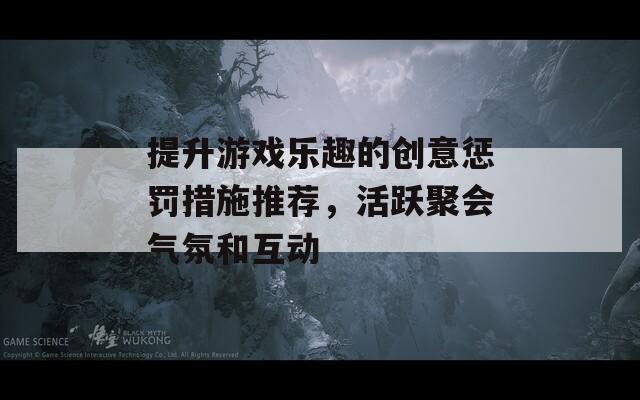 提升游戏乐趣的创意惩罚措施推荐，活跃聚会气氛和互动