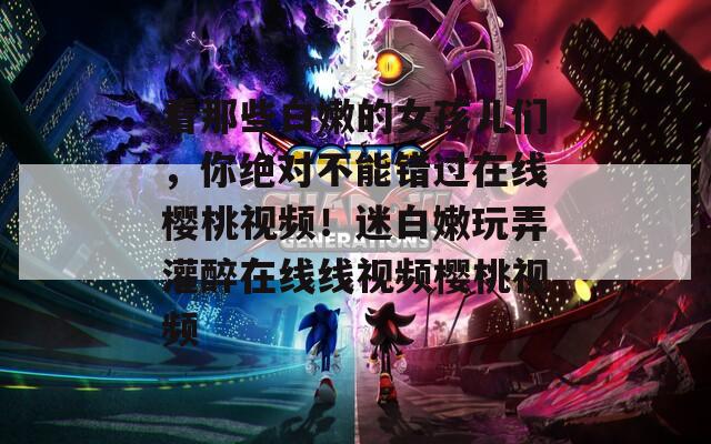 看那些白嫩的女孩儿们，你绝对不能错过在线樱桃视频！迷白嫩玩弄灌醉在线线视频樱桃视频