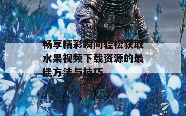 畅享精彩瞬间轻松获取水果视频下载资源的最佳方法与技巧