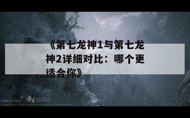 《第七龙神1与第七龙神2详细对比：哪个更适合你》