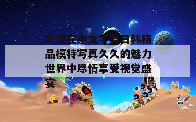 沉浸在中文字幕日韩精品模特写真久久的魅力世界中尽情享受视觉盛宴
