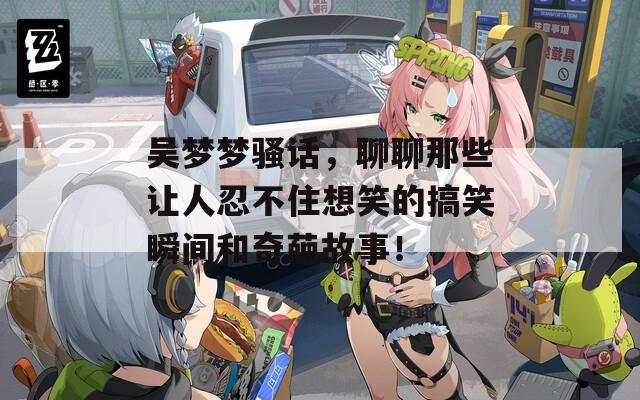 吴梦梦骚话，聊聊那些让人忍不住想笑的搞笑瞬间和奇葩故事！