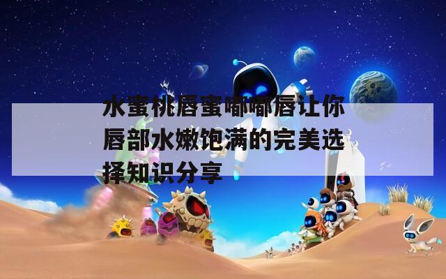 水蜜桃唇蜜嘟嘟唇让你唇部水嫩饱满的完美选择知识分享