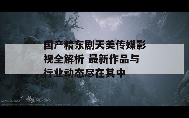 国产精东剧天美传媒影视全解析 最新作品与行业动态尽在其中