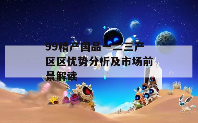 99精产国品一二三产区区优势分析及市场前景解读