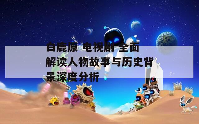 白鹿原 电视剧 全面解读人物故事与历史背景深度分析