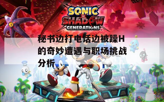 秘书边打电话边被躁H的奇妙遭遇与职场挑战分析