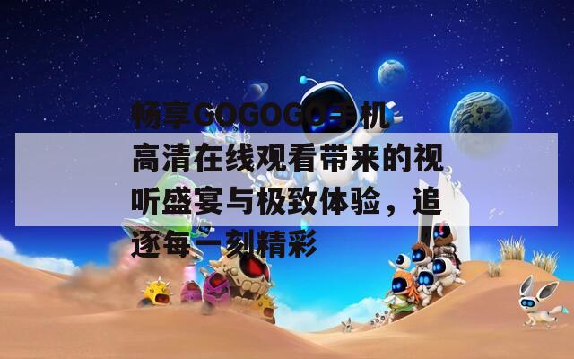 畅享GOGOGO手机高清在线观看带来的视听盛宴与极致体验，追逐每一刻精彩