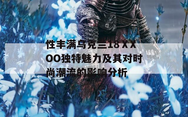 性丰满乌克兰18ⅩXOO独特魅力及其对时尚潮流的影响分析