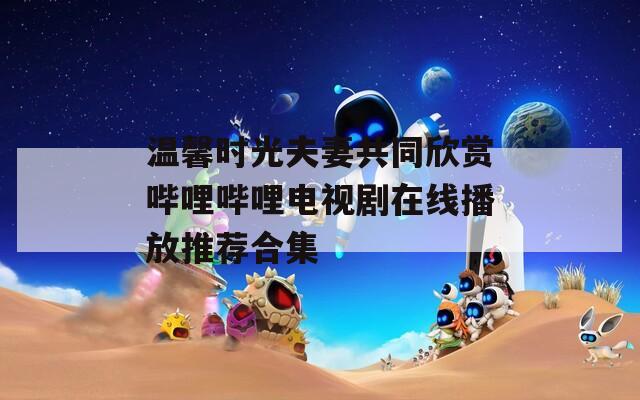 温馨时光夫妻共同欣赏哔哩哔哩电视剧在线播放推荐合集