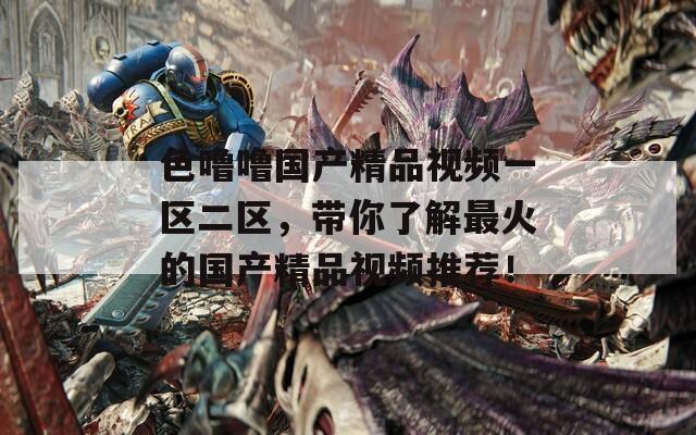 色噜噜国产精品视频一区二区，带你了解最火的国产精品视频推荐！