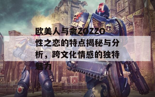 欧美人与禽ZOZZO性之恋的特点揭秘与分析，跨文化情感的独特魅力