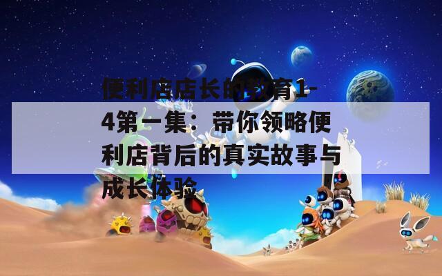 便利店店长的教育1-4第一集：带你领略便利店背后的真实故事与成长体验