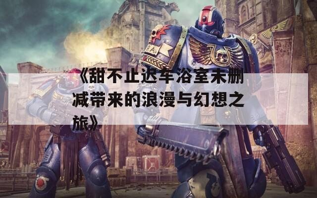 《甜不止迟车浴室未删减带来的浪漫与幻想之旅》