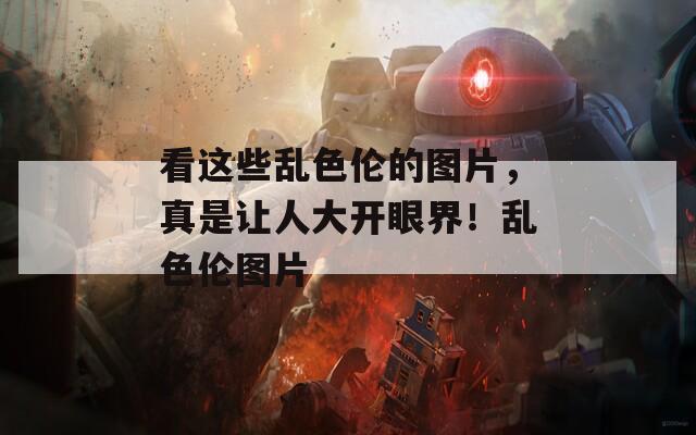 看这些乱色伦的图片，真是让人大开眼界！乱色伦图片
