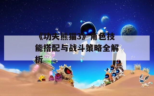 《功夫熊猫3》角色技能搭配与战斗策略全解析