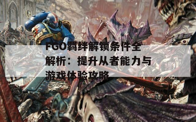 FGO羁绊解锁条件全解析：提升从者能力与游戏体验攻略