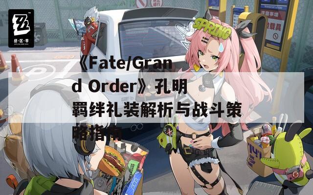 《Fate/Grand Order》孔明羁绊礼装解析与战斗策略指南
