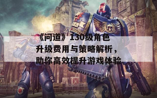 《问道》130级角色升级费用与策略解析，助你高效提升游戏体验