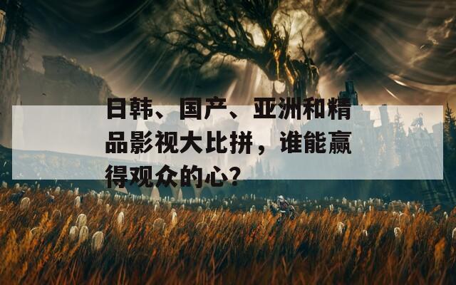 日韩、国产、亚洲和精品影视大比拼，谁能赢得观众的心？
