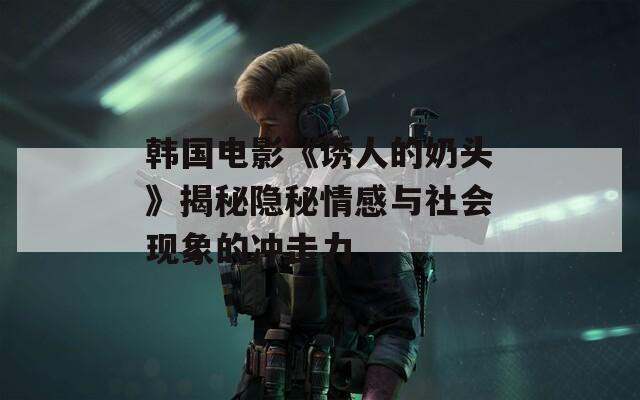 韩国电影《诱人的奶头》揭秘隐秘情感与社会现象的冲击力