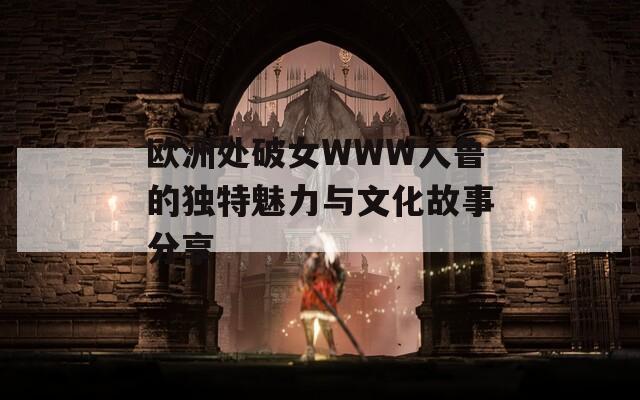 欧洲处破女WWW人鲁的独特魅力与文化故事分享
