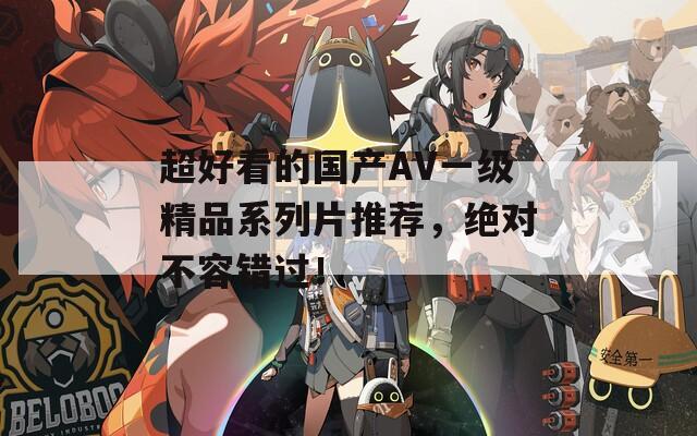 超好看的国产AV一级精品系列片推荐，绝对不容错过！