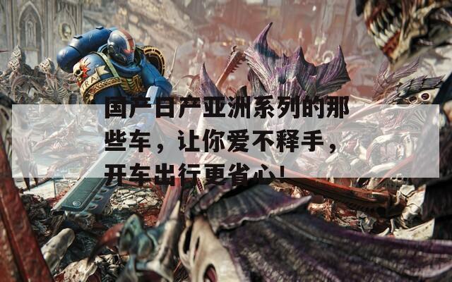 国产日产亚洲系列的那些车，让你爱不释手，开车出行更省心！
