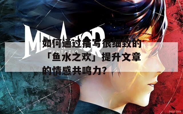 如何通过描写很细致的「鱼水之欢」提升文章的情感共鸣力？