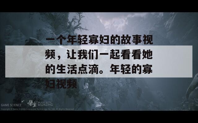 一个年轻寡妇的故事视频，让我们一起看看她的生活点滴。年轻的寡妇视频