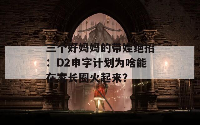 三个好妈妈的带娃绝招：D2申字计划为啥能在家长圈火起来？