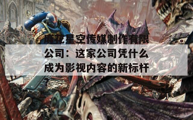 麻花星空传媒制作有限公司：这家公司凭什么成为影视内容的新标杆？