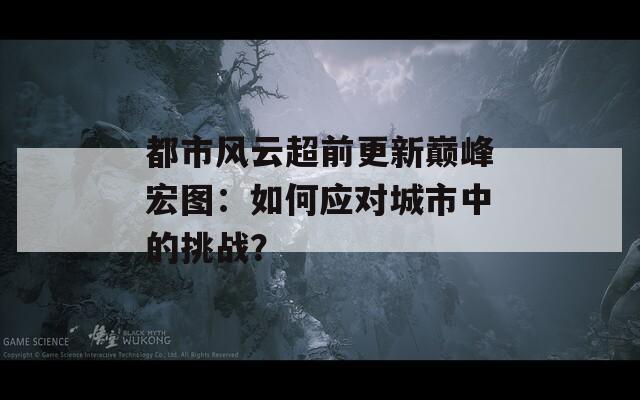 都市风云超前更新巅峰宏图：如何应对城市中的挑战？