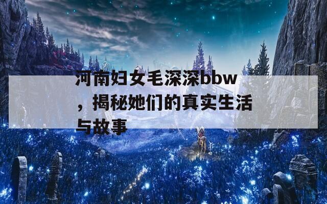 河南妇女毛深深bbw，揭秘她们的真实生活与故事