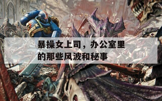 暴操女上司，办公室里的那些风波和秘事