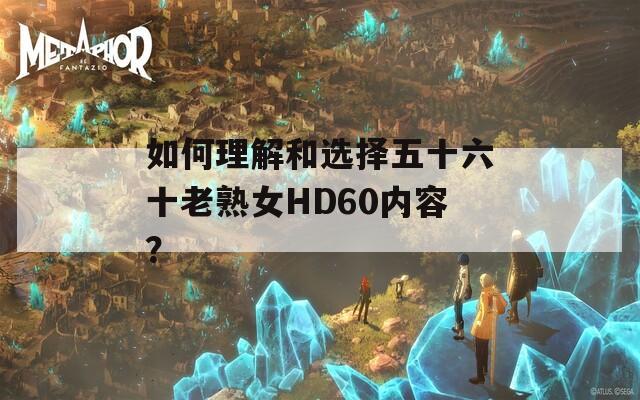 如何理解和选择五十六十老熟女HD60内容？