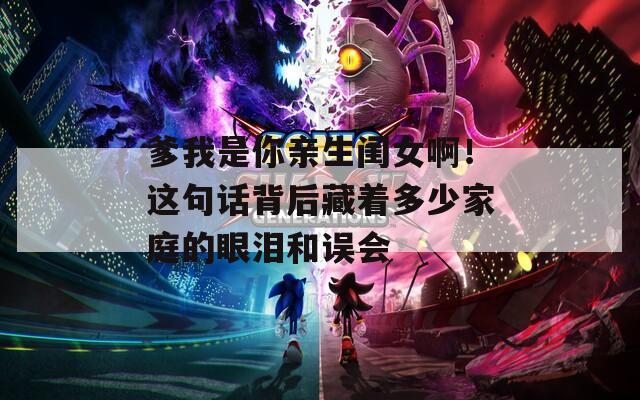爹我是你亲生闺女啊！这句话背后藏着多少家庭的眼泪和误会